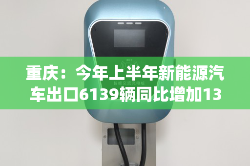 重庆：今年上半年新能源汽车出口6139辆同比增加131.3%(重庆新能源布局)