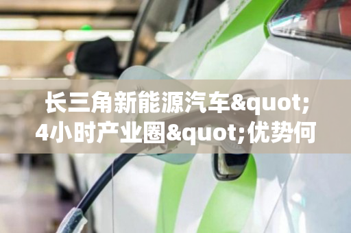 长三角新能源汽车"4小时产业圈"优势何在?(长三角新能源汽车产业链联盟会议)