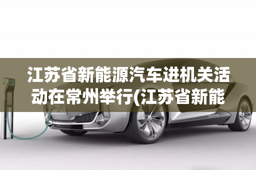 江苏省新能源汽车进机关活动在常州举行(江苏省新能源汽车补贴政策2022)